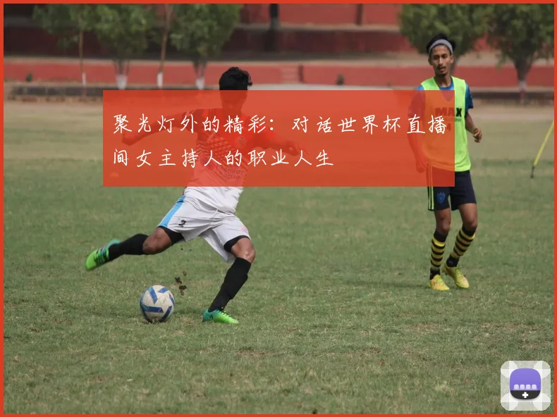 聚光灯外的精彩：对话世界杯直播间女主持人的职业人生