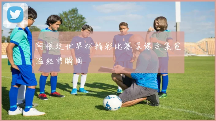 阿根廷世界杯精彩比赛录像合集重温经典瞬间